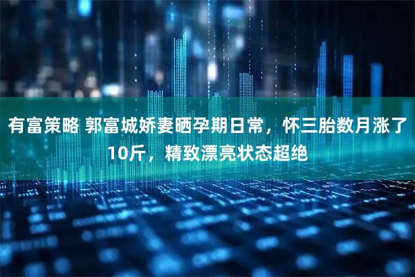 有富策略 郭富城娇妻晒孕期日常，怀三胎数月涨了10斤，精致漂亮状态超绝