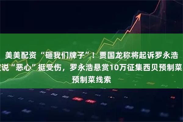 美美配资 “砸我们牌子”！贾国龙称将起诉罗永浩，被说“恶心”挺受伤，罗永浩悬赏10万征集西贝预制菜线索