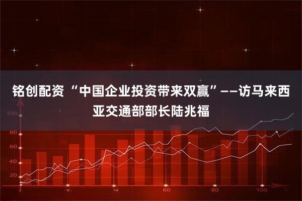 铭创配资 “中国企业投资带来双赢”——访马来西亚交通部部长陆兆福