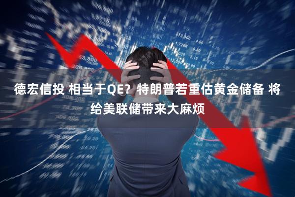 德宏信投 相当于QE？特朗普若重估黄金储备 将给美联储带来大麻烦