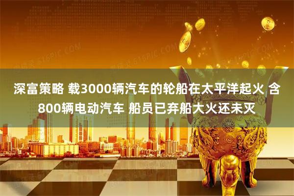 深富策略 载3000辆汽车的轮船在太平洋起火 含800辆电动汽车 船员已弃船大火还未灭