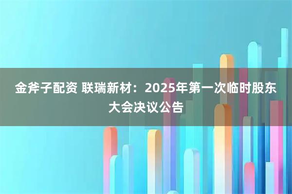 金斧子配资 联瑞新材：2025年第一次临时股东大会决议公告