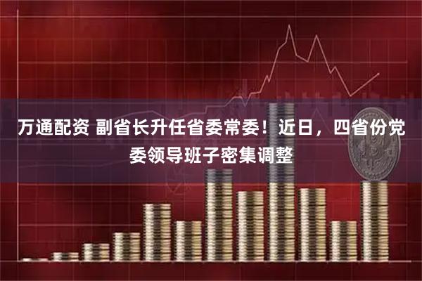万通配资 副省长升任省委常委!近日,四省份党委领导班子密集调整