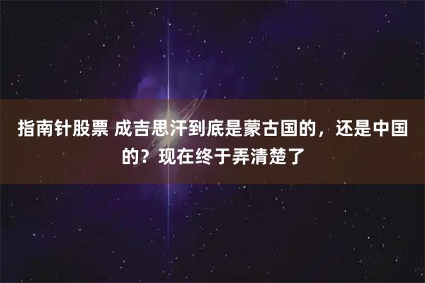指南针股票 成吉思汗到底是蒙古国的,还是中国的?现在终于弄清楚了