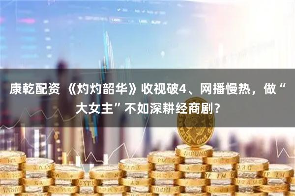 康乾配资 《灼灼韶华》收视破4、网播慢热，做“大女主”不如深耕经商剧？