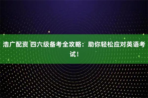 浩广配资 四六级备考全攻略：助你轻松应对英语考试！