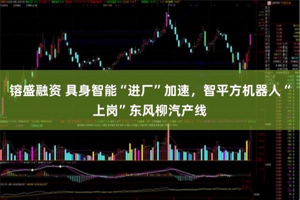 镕盛融资 具身智能“进厂”加速，智平方机器人“上岗”东风柳汽产线