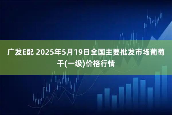 广发E配 2025年5月19日全国主要批发市场葡萄干(一级)价格行情