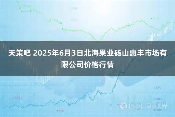 天策吧 2025年6月3日北海果业砀山惠丰市场有限公司价格行情