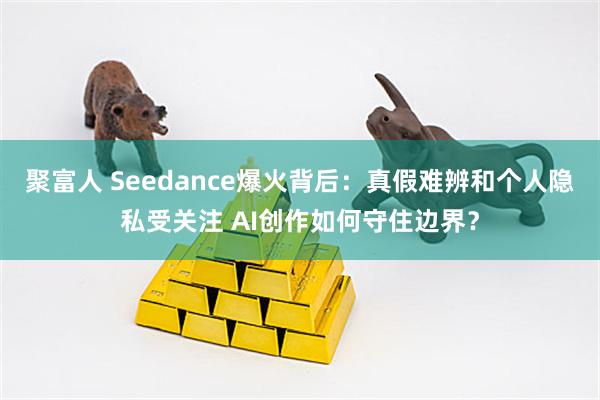 聚富人 Seedance爆火背后：真假难辨和个人隐私受关注 AI创作如何守住边界？