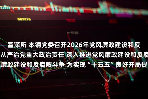 富深所 本钢党委召开2026年党风廉政建设和反腐败工作会议 扛牢全面从严治党重大政治责任 深入推进党风廉政建设和反腐败斗争 为实现“十五五”良好开局提供坚强保障