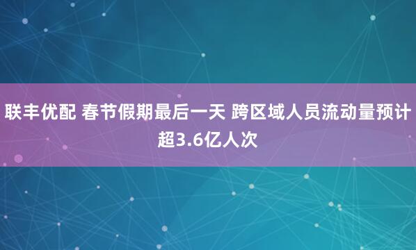 联丰优配 春节假期最后一天 跨区域人员流动量预计超3.6亿人次