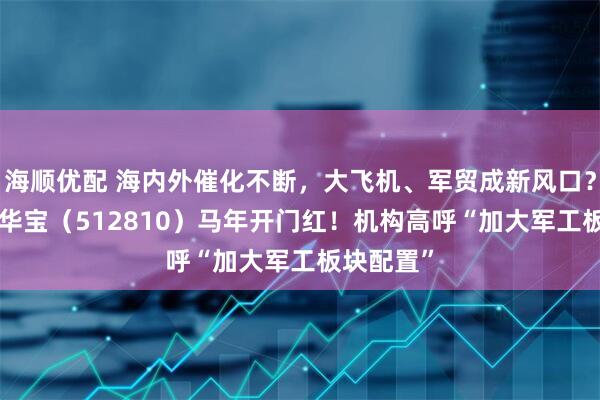 海顺优配 海内外催化不断，大飞机、军贸成新风口？军工ETF华宝（512810）马年开门红！机构高呼“加大军工板块配置”