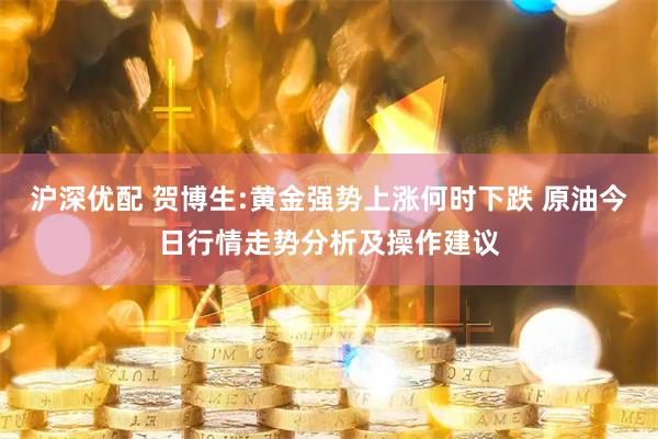沪深优配 贺博生:黄金强势上涨何时下跌 原油今日行情走势分析及操作建议