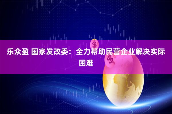 乐众盈 国家发改委：全力帮助民营企业解决实际困难