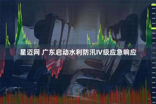 星迈网 广东启动水利防汛Ⅳ级应急响应