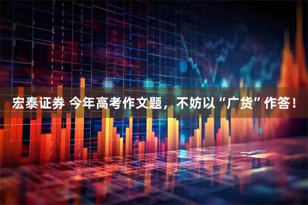 宏泰证券 今年高考作文题,不妨以“广货”作答!