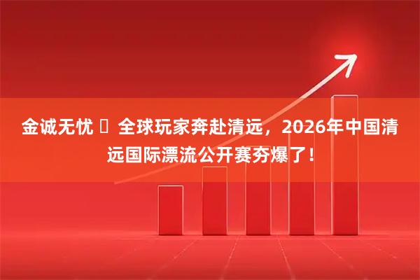 金诚无忧 ​全球玩家奔赴清远，2026年中国清远国际漂流公开赛夯爆了！